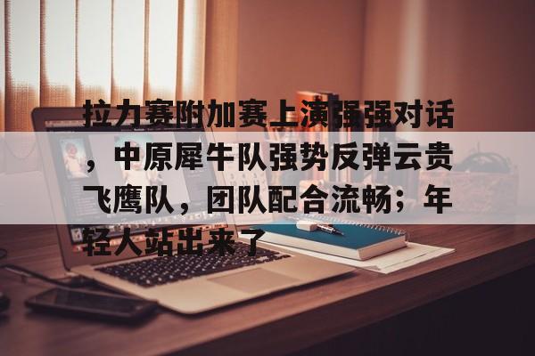 1竞技电竞-关于拉力赛附加赛上演强强对话，中原犀牛队强势反弹云贵飞鹰队，团队配合流畅；年轻人站出来了的信息