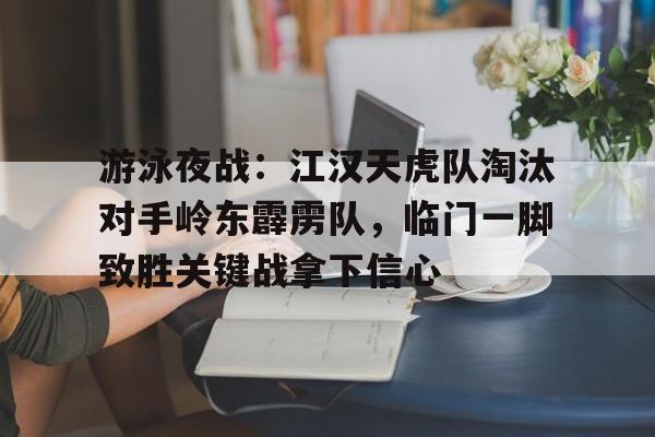 游泳夜战：江汉天虎队淘汰对手岭东霹雳队，临门一脚致胜关键战拿下信心(奇袭白虎团趁夜晚出奇兵)